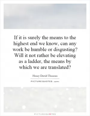 If it is surely the means to the highest end we know, can any work be humble or disgusting? Will it not rather be elevating as a ladder, the means by which we are translated? Picture Quote #1