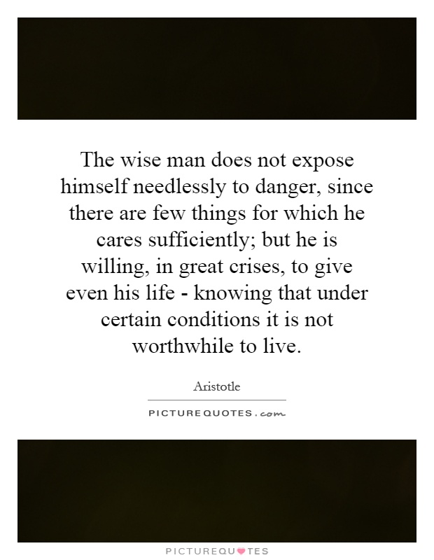 The wise man does not expose himself needlessly to danger, since there are few things for which he cares sufficiently; but he is willing, in great crises, to give even his life - knowing that under certain conditions it is not worthwhile to live Picture Quote #1