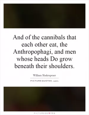 And of the cannibals that each other eat, the Anthropophagi, and men whose heads Do grow beneath their shoulders Picture Quote #1