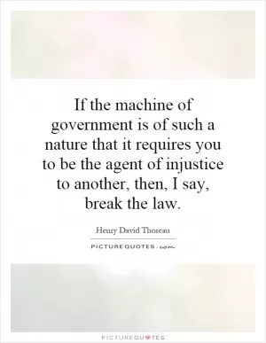 If the machine of government is of such a nature that it requires you to be the agent of injustice to another, then, I say, break the law Picture Quote #1