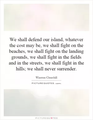 We shall defend our island, whatever the cost may be, we shall fight on the beaches, we shall fight on the landing grounds, we shall fight in the fields and in the streets, we shall fight in the hills; we shall never surrender Picture Quote #1