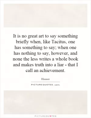 It is no great art to say something briefly when, like Tacitus, one has something to say; when one has nothing to say, however, and none the less writes a whole book and makes truth into a liar - that I call an achievement Picture Quote #1