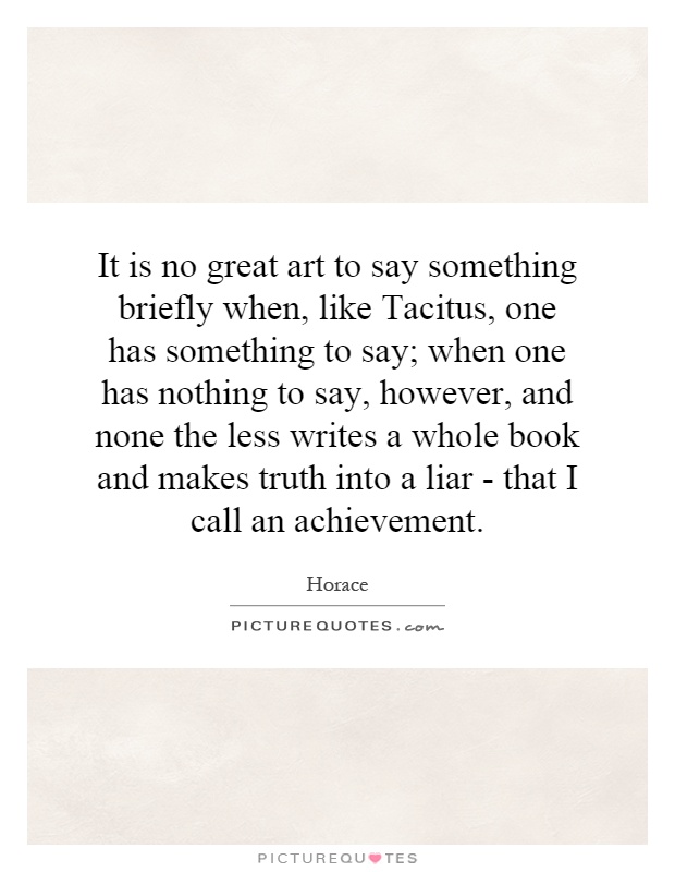 It is no great art to say something briefly when, like Tacitus, one has something to say; when one has nothing to say, however, and none the less writes a whole book and makes truth into a liar - that I call an achievement Picture Quote #1