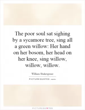 The poor soul sat sighing by a sycamore tree, sing all a green willow: Her hand on her bosom, her head on her knee, sing willow, willow, willow Picture Quote #1