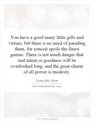 You have a good many little gifts and virtues, but there is no need of parading them, for conceit spoils the finest genius. There is not much danger that real talent or goodness will be overlooked long, and the great charm of all power is modesty Picture Quote #1