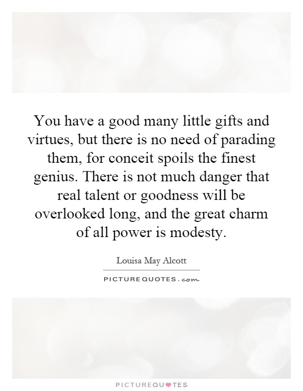 You have a good many little gifts and virtues, but there is no need of parading them, for conceit spoils the finest genius. There is not much danger that real talent or goodness will be overlooked long, and the great charm of all power is modesty Picture Quote #1