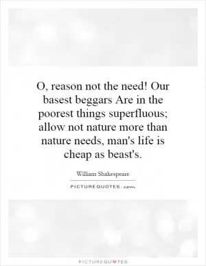 O, reason not the need! Our basest beggars Are in the poorest things superfluous; allow not nature more than nature needs, man's life is cheap as beast's Picture Quote #1