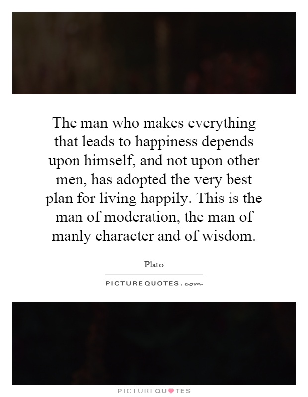 The man who makes everything that leads to happiness depends upon himself, and not upon other men, has adopted the very best plan for living happily. This is the man of moderation, the man of manly character and of wisdom Picture Quote #1