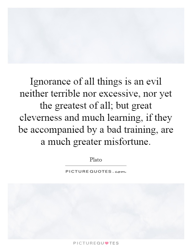 Ignorance of all things is an evil neither terrible nor excessive, nor yet the greatest of all; but great cleverness and much learning, if they be accompanied by a bad training, are a much greater misfortune Picture Quote #1