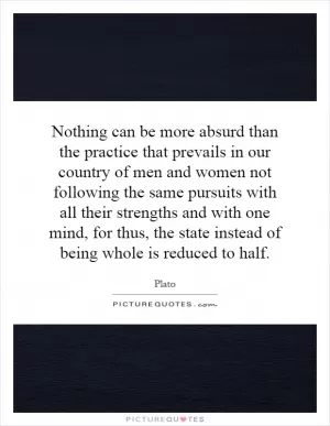 Nothing can be more absurd than the practice that prevails in our country of men and women not following the same pursuits with all their strengths and with one mind, for thus, the state instead of being whole is reduced to half Picture Quote #1