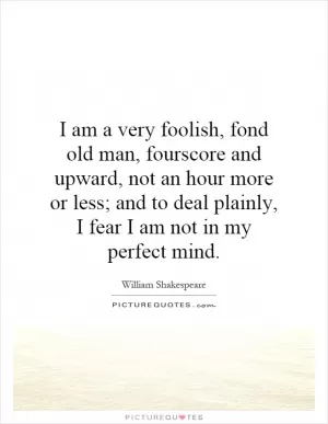 I am a very foolish, fond old man, fourscore and upward, not an hour more or less; and to deal plainly, I fear I am not in my perfect mind Picture Quote #1