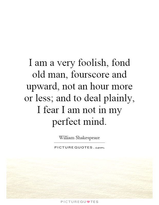 I am a very foolish, fond old man, fourscore and upward, not an hour more or less; and to deal plainly, I fear I am not in my perfect mind Picture Quote #1