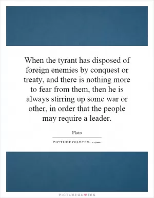 When the tyrant has disposed of foreign enemies by conquest or treaty, and there is nothing more to fear from them, then he is always stirring up some war or other, in order that the people may require a leader Picture Quote #1