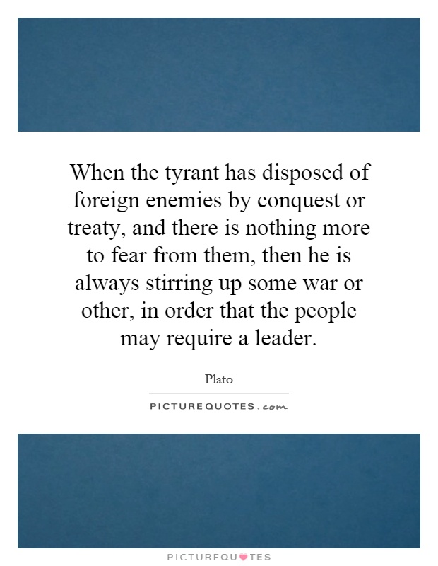 When the tyrant has disposed of foreign enemies by conquest or treaty, and there is nothing more to fear from them, then he is always stirring up some war or other, in order that the people may require a leader Picture Quote #1