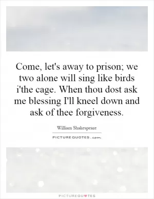 Come, let's away to prison; we two alone will sing like birds i'the cage. When thou dost ask me blessing I'll kneel down and ask of thee forgiveness Picture Quote #1