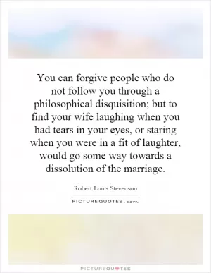 You can forgive people who do not follow you through a philosophical disquisition; but to find your wife laughing when you had tears in your eyes, or staring when you were in a fit of laughter, would go some way towards a dissolution of the marriage Picture Quote #1