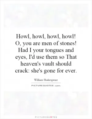 Howl, howl, howl, howl! O, you are men of stones! Had I your tongues and eyes, I'd use them so That heaven's vault should crack: she's gone for ever Picture Quote #1