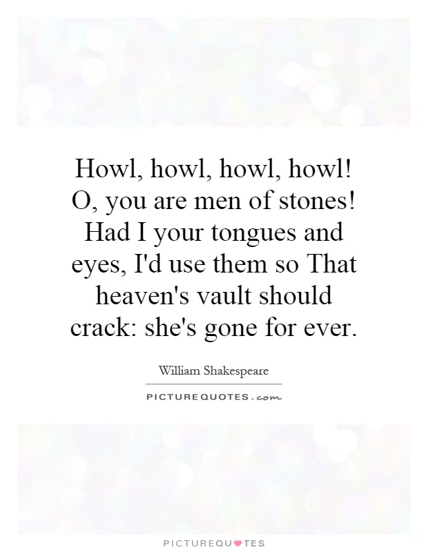 Howl, howl, howl, howl! O, you are men of stones! Had I your tongues and eyes, I'd use them so That heaven's vault should crack: she's gone for ever Picture Quote #1