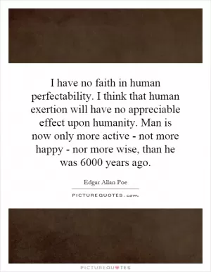 I have no faith in human perfectability. I think that human exertion will have no appreciable effect upon humanity. Man is now only more active - not more happy - nor more wise, than he was 6000 years ago Picture Quote #1