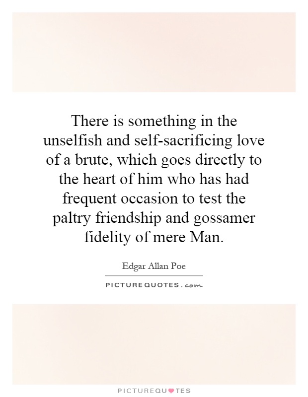 There is something in the unselfish and self-sacrificing love of a brute, which goes directly to the heart of him who has had frequent occasion to test the paltry friendship and gossamer fidelity of mere Man Picture Quote #1