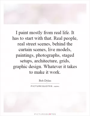 I paint mostly from real life. It has to start with that. Real people, real street scenes, behind the curtain scenes, live models, paintings, photographs, staged setups, architecture, grids, graphic design. Whatever it takes to make it work Picture Quote #1