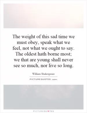The weight of this sad time we must obey, speak what we feel, not what we ought to say. The oldest hath borne most; we that are young shall never see so much, nor live so long Picture Quote #1