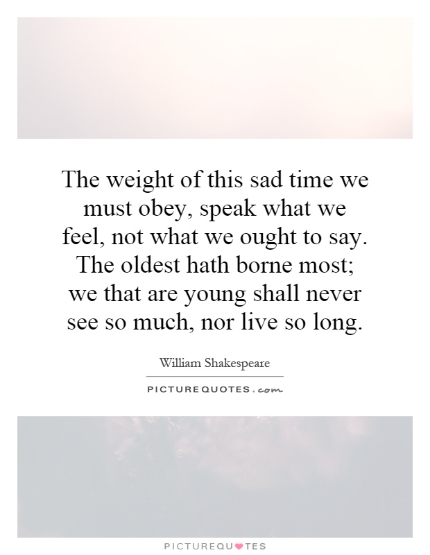 The weight of this sad time we must obey, speak what we feel, not what we ought to say. The oldest hath borne most; we that are young shall never see so much, nor live so long Picture Quote #1