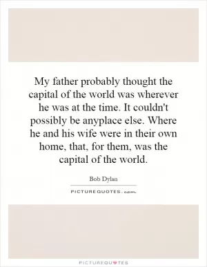 My father probably thought the capital of the world was wherever he was at the time. It couldn't possibly be anyplace else. Where he and his wife were in their own home, that, for them, was the capital of the world Picture Quote #1