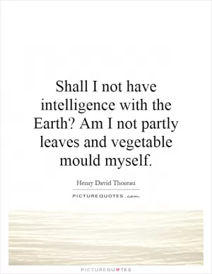 Shall I not have intelligence with the Earth? Am I not partly leaves and vegetable mould myself Picture Quote #1