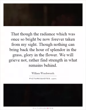 That though the radiance which was once so bright be now forever taken from my sight. Though nothing can bring back the hour of splendor in the grass, glory in the flower. We will grieve not, rather find strength in what remains behind Picture Quote #1