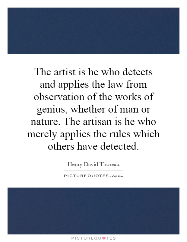 The artist is he who detects and applies the law from observation of the works of genius, whether of man or nature. The artisan is he who merely applies the rules which others have detected Picture Quote #1