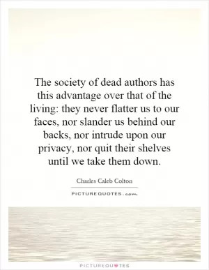 The society of dead authors has this advantage over that of the living: they never flatter us to our faces, nor slander us behind our backs, nor intrude upon our privacy, nor quit their shelves until we take them down Picture Quote #1