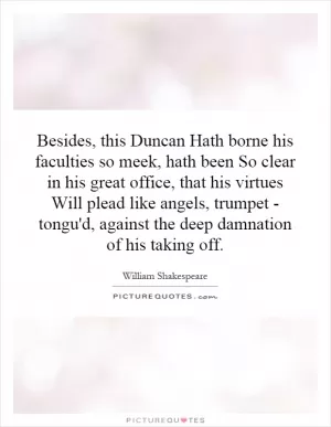 Besides, this Duncan Hath borne his faculties so meek, hath been So clear in his great office, that his virtues Will plead like angels, trumpet - tongu'd, against the deep damnation of his taking off Picture Quote #1