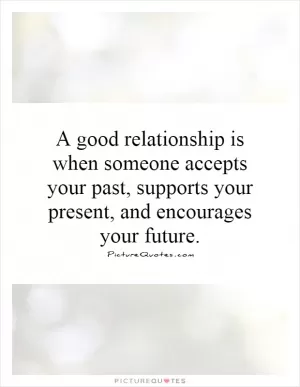A good relationship is when someone accepts your past, supports your present, and encourages your future Picture Quote #1