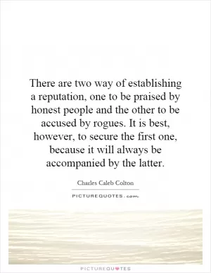 There are two way of establishing a reputation, one to be praised by honest people and the other to be accused by rogues. It is best, however, to secure the first one, because it will always be accompanied by the latter Picture Quote #1