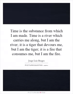Time is the substance from which I am made. Time is a river which carries me along, but I am the river; it is a tiger that devours me, but I am the tiger; it is a fire that consumes me, but I am the fire Picture Quote #1