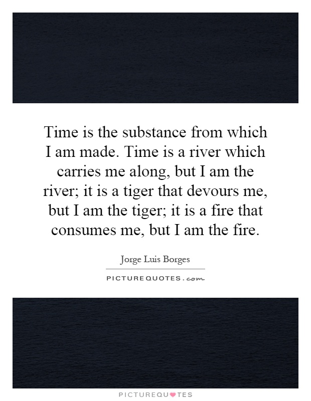 Time is the substance from which I am made. Time is a river which carries me along, but I am the river; it is a tiger that devours me, but I am the tiger; it is a fire that consumes me, but I am the fire Picture Quote #1