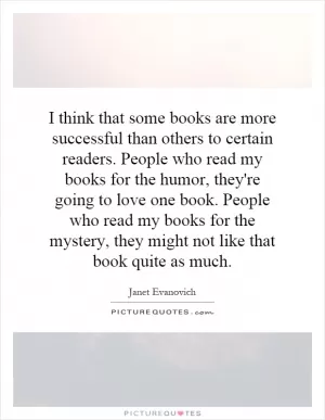 I think that some books are more successful than others to certain readers. People who read my books for the humor, they're going to love one book. People who read my books for the mystery, they might not like that book quite as much Picture Quote #1