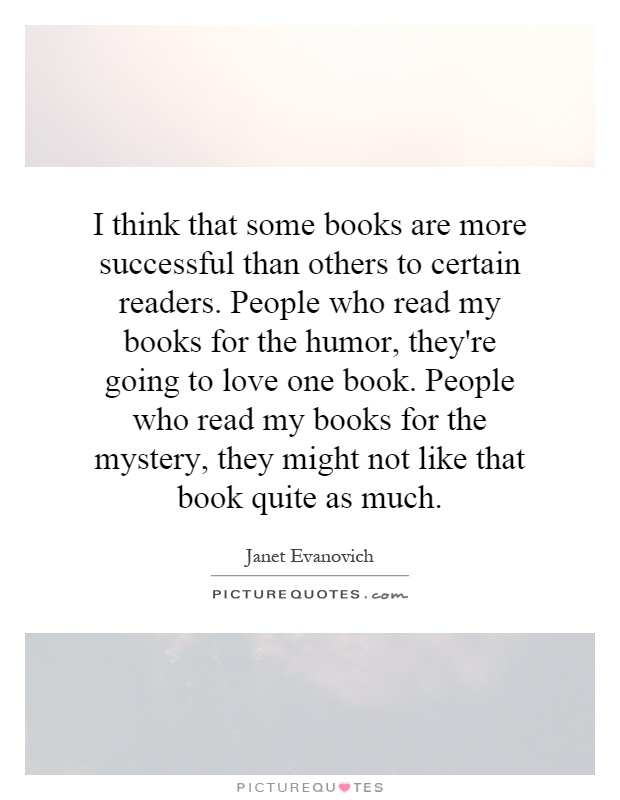 I think that some books are more successful than others to certain readers. People who read my books for the humor, they're going to love one book. People who read my books for the mystery, they might not like that book quite as much Picture Quote #1