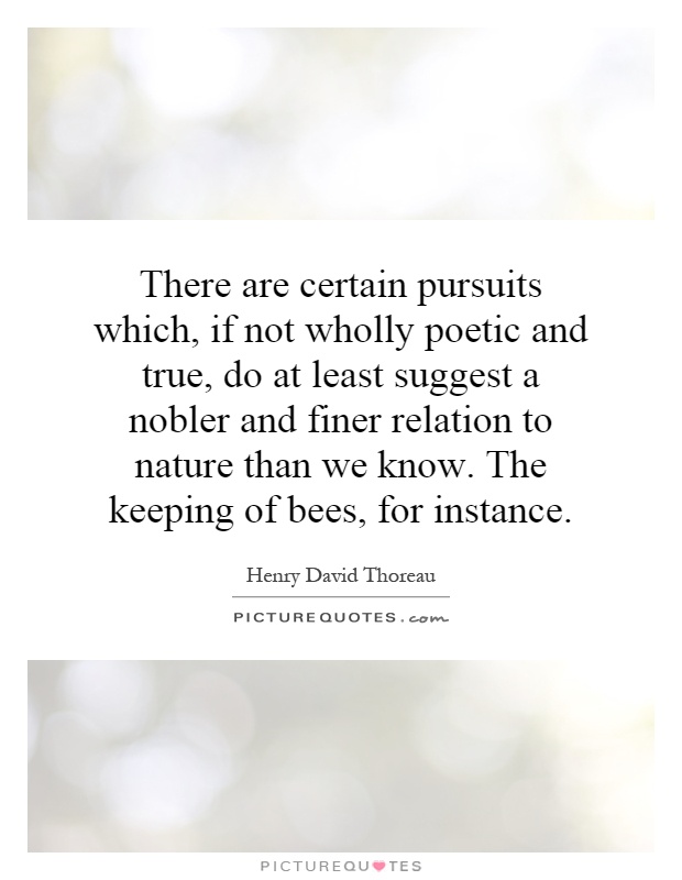 There are certain pursuits which, if not wholly poetic and true, do at least suggest a nobler and finer relation to nature than we know. The keeping of bees, for instance Picture Quote #1