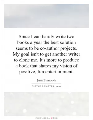 Since I can barely write two books a year the best solution seems to be co-author projects. My goal isn't to get another writer to clone me. It's more to produce a book that shares my vision of positive, fun entertainment Picture Quote #1