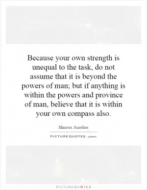 Because your own strength is unequal to the task, do not assume that it is beyond the powers of man; but if anything is within the powers and province of man, believe that it is within your own compass also Picture Quote #1