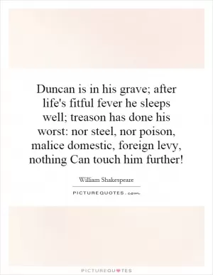 Duncan is in his grave; after life's fitful fever he sleeps well; treason has done his worst: nor steel, nor poison, malice domestic, foreign levy, nothing Can touch him further! Picture Quote #1