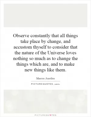 Observe constantly that all things take place by change, and accustom thyself to consider that the nature of the Universe loves nothing so much as to change the things which are, and to make new things like them Picture Quote #1
