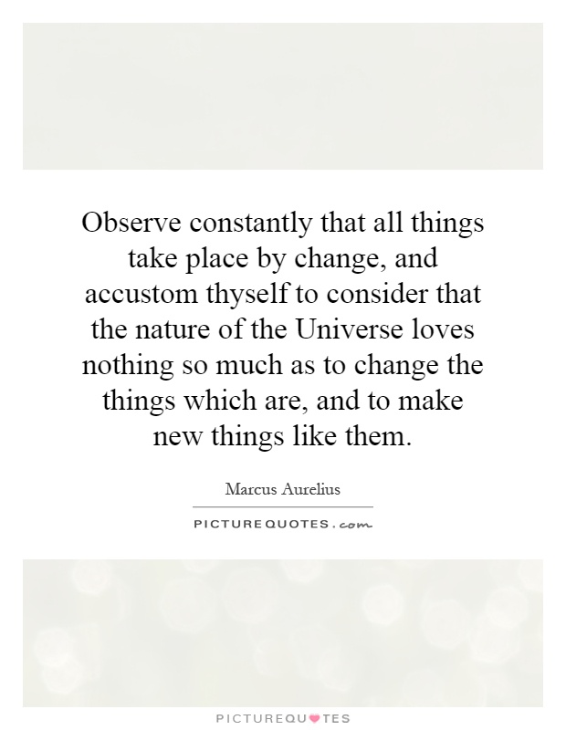Observe constantly that all things take place by change, and accustom thyself to consider that the nature of the Universe loves nothing so much as to change the things which are, and to make new things like them Picture Quote #1