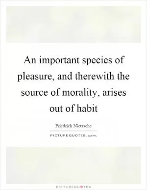 An important species of pleasure, and therewith the source of morality, arises out of habit Picture Quote #1