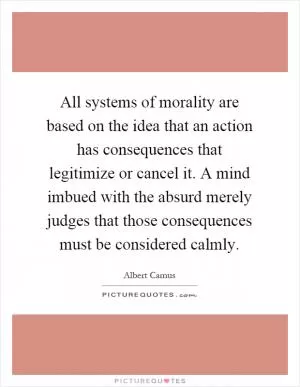All systems of morality are based on the idea that an action has consequences that legitimize or cancel it. A mind imbued with the absurd merely judges that those consequences must be considered calmly Picture Quote #1