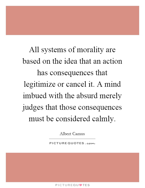 All systems of morality are based on the idea that an action has consequences that legitimize or cancel it. A mind imbued with the absurd merely judges that those consequences must be considered calmly Picture Quote #1