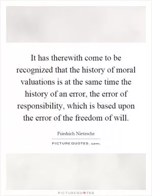 It has therewith come to be recognized that the history of moral valuations is at the same time the history of an error, the error of responsibility, which is based upon the error of the freedom of will Picture Quote #1