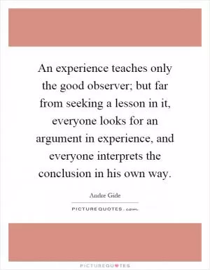 An experience teaches only the good observer; but far from seeking a lesson in it, everyone looks for an argument in experience, and everyone interprets the conclusion in his own way Picture Quote #1